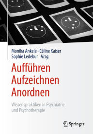 AuffÃ¼hren - Aufzeichnen - Anordnen: Wissenspraktiken in Psychiatrie und Psychotherapie Monika Ankele Editor