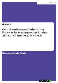 Gesundheitsbezogenes Verhalten von Frauen in der Schwangerschaft: Rauchen, Alkohol und Ernährung. Eine Studie Anonym Author