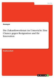 Die Zukunftswerkstatt im Unterricht. Eine Chance gegen Resignation und fÃ¼r Innovation Anonym Author