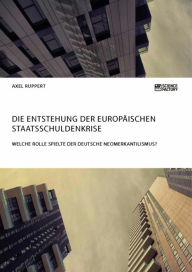 Die Entstehung der europÃ¤ischen Staatsschuldenkrise. Welche Rolle spielte der deutsche Neomerkantilismus? Axel Ruppert Author