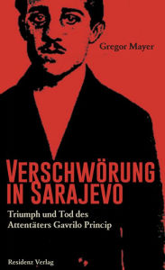 Verschwörung in Sarajevo: Triumph und Tod des Attentäters Gavrilo Princip Gregor Mayer Author