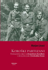 Koroski partizani: Protinacisticni odpor na dvojezicnem Koroskem v okviru slovenske Osvobodilne fronte - Marjan Linasi