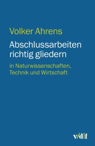 Abschlussarbeiten richtig gliedern: in Naturwissenschaften, Technik und Wirtschaft Volker Ahrens Author