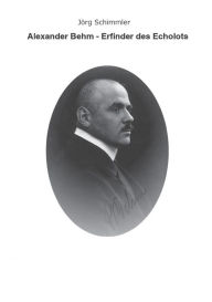 Alexander Behm (1880-1952): Erfinder des Echolots - Eine Biographie Jörg Schimmler Author