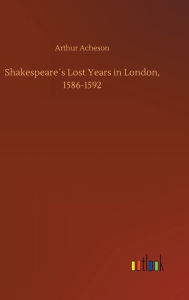 Shakespeare´s Lost Years in London, 1586-1592 Arthur Acheson Author