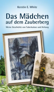 Das Mädchen auf dem Zauberberg: Meine Geschichte von Tuberkulose und Heilung Kerstin E. White Author