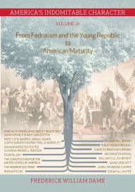 America's Indomitable Character Volume III: From Fedralism and the Young Republic to American Maturity Frederick William Dame Author