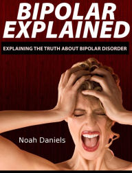 Bipolar Explained: Explaining the Truth About Bipolar Disorder - Noah Daniels