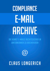 Compliance - E-Mail - Archive: Die Kunst E-Mails rechtssicher in Unternehmen zu archivieren - Claus Longerich