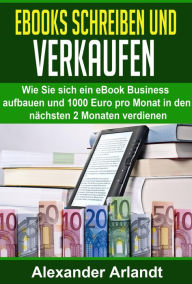 Ebooks schreiben und verkaufen: Wie Sie sich ein eBook Business aufbauen und 1000 Euro pro Monat in den nächsten 2 Monaten verdienen Alexander Arlandt
