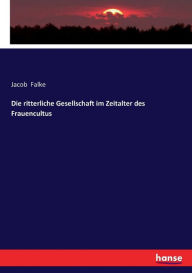 Die ritterliche Gesellschaft im Zeitalter des Frauencultus Jacob Falke Author