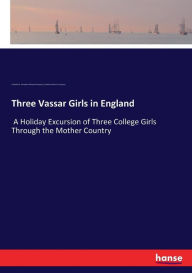 Three Vassar Girls in England: A Holiday Excursion of Three College Girls Through the Mother Country Elizabeth Williams Champney Author