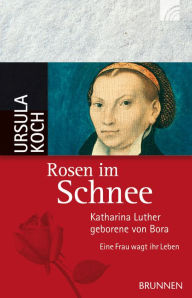 Rosen im Schnee: Katharina Luther, geborene von Bora - Eine Frau wagt ihr Leben Ursula Koch Author