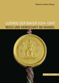 Ludwig der Bayer (1314 - 1347): Reich und Herrschaft im Wandel Hubertus Seibert Editor