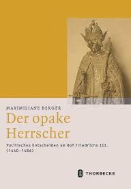 Der opake Herrscher: Politisches Entscheiden am Hof Friedrichs III. (1440-1486) Maximiliane Berger Author