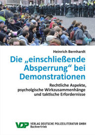 Die einschließende Absperrung bei Demonstrationen: Rechtliche Aspekte, psychologische Wirkungszusammenhänge und taktische Erfordernisse Heinrich Bernh