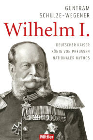 Wilhelm I.: Deutscher Kaiser - KÃ¶nig von Preussen - Nationaler Mythos Guntram Schulze-Wegener Author