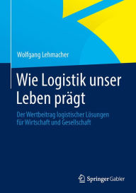 Wie Logistik unser Leben prägt: Der Wertbeitrag logistischer Lösungen für Wirtschaft und Gesellschaft Wolfgang Lehmacher Author