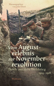 Vom Augusterlebnis zur Novemberrevolution: Briefe aus dem Weltkrieg 1914-1918 Jens Ebert Editor