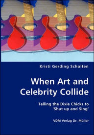 When Art And Celebrity Collide - Telling The Dixie Chicks To 'shut Up And Sing' Kristi Gerding Scholten Author