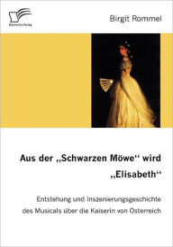 Aus der Schwarzen MÃ¯Â¿Â½we wird Elisabeth: Entstehung und Inszenierungsgeschichte des Musicals Ã¯Â¿Â½ber die Kaiserin von Ã¯Â¿Â½sterreich Birgit Romm