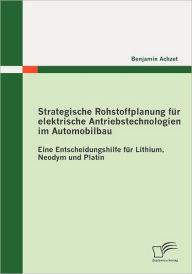 Strategische Rohstoffplanung für elektrische Antriebstechnologien im Automobilbau: Eine Entscheidungshilfe für Lithium, Neodym und Platin Benjamin Ach