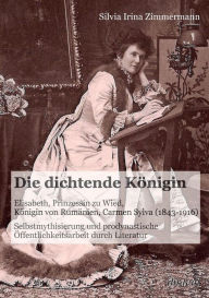 Die dichtende Königin. Elisabeth, Prinzessin zu Wied, Königin von Rumänien, Carmen Sylva (1843-1916). Selbstmythisierung und prodynastische Öffentlich