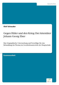 Gegen Hitler und den Krieg: Der Attentäter Johann Georg Elser:Eine biographische Untersuchung und Vorschläge für eine Behandlung des Themas im Geschic