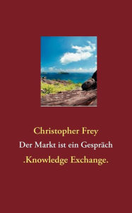Der Markt ist ein Gespräch: .Knowledge Exchange. Christopher Frey Author