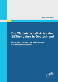 Die Weltwirtschaftskrise Der 1930er Jahre in Deutschland: Ursachen, Verlauf Und Massnahmen Der Wirtschaftspolitik Stefanie Beck Author