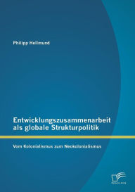 Entwicklungszusammenarbeit als globale Strukturpolitik: Vom Kolonialismus zum Neokolonialismus Philipp Hellmund Author