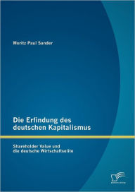 Die Erfindung des deutschen Kapitalismus: Shareholder Value und die deutsche Wirtschaftselite Moritz Paul Sander Author