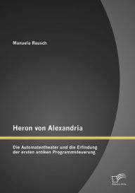Heron von Alexandria: Die Automatentheater und die Erfindung der ersten antiken Programmsteuerung Manuela Rausch Author