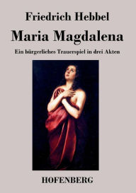Maria Magdalena: Ein bÃ¼rgerliches Trauerspiel in drei Akten Friedrich Hebbel Author