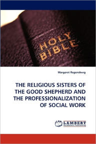 THE RELIGIOUS SISTERS OF THE GOOD SHEPHERD AND THE PROFESSIONALIZATION OF SOCIAL WORK Margaret Regensburg Author