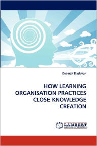 HOW LEARNING ORGANISATION PRACTICES CLOSE KNOWLEDGE CREATION Deborah Blackman Author