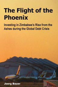 The Flight of the Phoenix: Investing in Zimbabwe's Rise from the Ashes during the Global Debt Crisis - Joerg Bauer