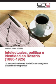 Intelectuales, política e identidad en Rosario (1880-1925) Sánchez Santiago Javier Author