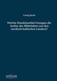 Welche Handelsartikel Bezogen Die Araber Des Mittelalters Aus Den Nordisch-Baltischen Landern? Georg Jacob Author