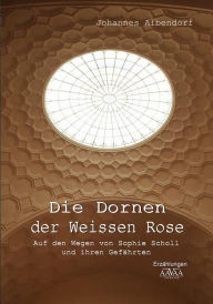 Die Dornen der Weissen Rose: Auf den Wegen von Sophie Scholl und ihren Gefährten - Johannes Albendorf