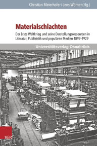 Materialschlachten: Der Erste Weltkrieg und seine Darstellungsressourcen in Literatur, Publizistik und popularen Medien 1899-1929 Christian Meierhofer