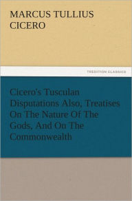 Cicero's Tusculan Disputations Also, Treatises On The Nature Of The Gods, And On The Commonwealth - Marcus Tullius Cicero