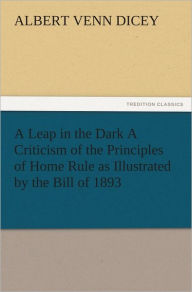 A Leap in the Dark A Criticism of the Principles of Home Rule as Illustrated by the Bill of 1893 Albert Venn Dicey Author