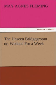 The Unseen Bridgegroom or, Wedded For a Week May Agnes Fleming Author
