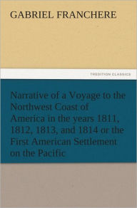 Narrative of a Voyage to the Northwest Coast of America in the years 1811, 1812, 1813, and 1814 or the First American Settlement on the Pacific - Gabriel Franchere