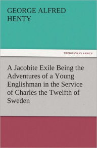 A Jacobite Exile Being the Adventures of a Young Englishman in the Service of Charles the Twelfth of Sweden G. A. (George Alfred) Henty Author