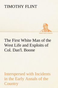 The First White Man of the West Life and Exploits of Col. Dan'l. Boone, the First Settler of Kentucky; Interspersed with Incidents in the Early Annals