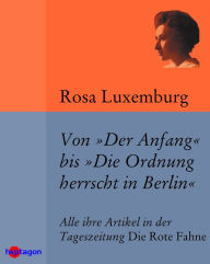 Von 'Der Anfang' bis 'Die Ordnung herrscht in Berlin': Alle ihre Artikel in der Tageszeitung 'Die Rote Fahne' Rosa Luxemburg Author