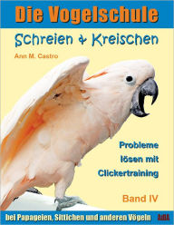 Schreien & Kreischen bei Papageien, Sittichen und anderen Vögeln: Probleme lösen mit Clickertraining. Die Vogelschule - Ann Castro