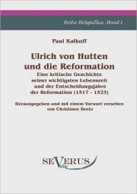 Ulrich von Hutten und die Reformation: Eine kritische Geschichte seiner wichtigsten Lebenszeit und der Entscheidungsjahre der Reformation (1517 - 1523